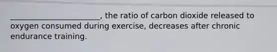 _______________________, the ratio of carbon dioxide released to oxygen consumed during exercise, decreases after chronic endurance training.