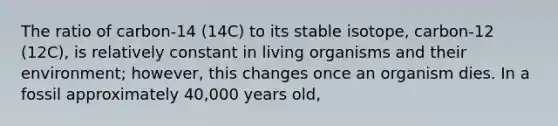 The ratio of carbon-14 (14C) to its stable isotope, carbon-12 (12C), is relatively constant in living organisms and their environment; however, this changes once an organism dies. In a fossil approximately 40,000 years old,