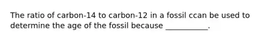 The ratio of carbon-14 to carbon-12 in a fossil ccan be used to determine the age of the fossil because ___________.