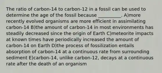 The ratio of carbon-14 to carbon-12 in a fossil can be used to determine the age of the fossil because __________. A)more recently evolved organisms are more efficient in assimilating carbon-14 B)the amount of carbon-14 in most environments has steadily decreased since the origin of Earth C)meteorite impacts at known times have periodically increased the amount of carbon-14 on Earth D)the process of fossilization entails absorption of carbon-14 at a continuous rate from surrounding sediment E)carbon-14, unlike carbon-12, decays at a continuous rate after the death of an organism