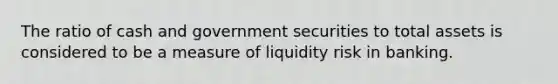 The ratio of cash and government securities to total assets is considered to be a measure of liquidity risk in banking.