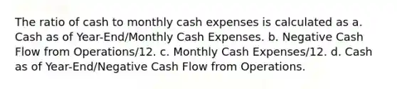 The ratio of cash to monthly cash expenses is calculated as a. Cash as of Year-End/Monthly Cash Expenses. b. Negative Cash Flow from Operations/12. c. Monthly Cash Expenses/12. d. Cash as of Year-End/Negative Cash Flow from Operations.