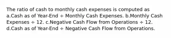 The ratio of cash to monthly cash expenses is computed as a.Cash as of Year-End ÷ Monthly Cash Expenses. b.Monthly Cash Expenses ÷ 12. c.Negative Cash Flow from Operations ÷ 12. d.Cash as of Year-End ÷ Negative Cash Flow from Operations.