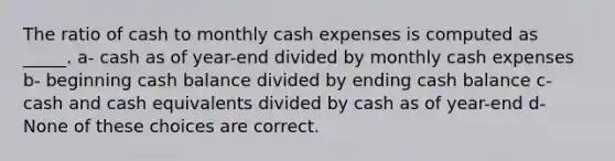 The ratio of cash to monthly cash expenses is computed as _____. a- cash as of year-end divided by monthly cash expenses b- beginning cash balance divided by ending cash balance c- cash and cash equivalents divided by cash as of year-end d- None of these choices are correct.