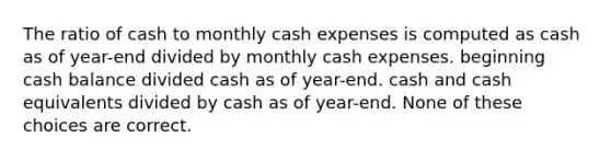 The ratio of cash to monthly cash expenses is computed as cash as of year-end divided by monthly cash expenses. beginning cash balance divided cash as of year-end. cash and cash equivalents divided by cash as of year-end. None of these choices are correct.