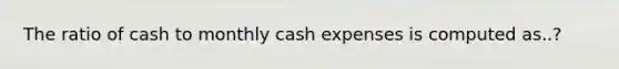 The ratio of cash to monthly cash expenses is computed as..?