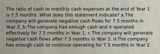 The ratio of cash to monthly cash expenses at the end of Year 1 is 7.5 months. What does this statement indicate? a.The company will generate negative cash flows for 7.5 months in Year 2. b.The company had enough cash and it operated effectively for 7.5 months in Year 1. c.The company will generate negative cash flows after 7.5 months in Year 2. d.The company has enough cash to continue operating for 7.5 months in Year 2.