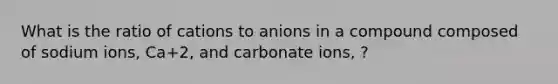 What is the ratio of cations to anions in a compound composed of sodium ions, Ca+2, and carbonate ions, ?