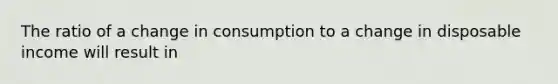 The ratio of a change in consumption to a change in disposable income will result in