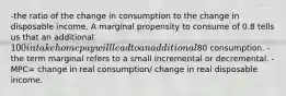 -the ratio of the change in consumption to the change in disposable income. A marginal propensity to consume of 0.8 tells us that an additional 100 in take home pay will lead to an additional80 consumption. -the term marginal refers to a small incremental or decremental. -MPC= change in real consumption/ change in real disposable income.