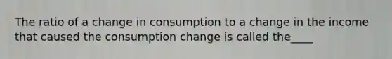 The ratio of a change in consumption to a change in the income that caused the consumption change is called the____