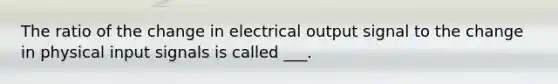 The ratio of the change in electrical output signal to the change in physical input signals is called ___.