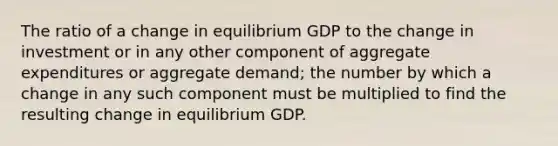 The ratio of a change in equilibrium GDP to the change in investment or in any other component of aggregate expenditures or aggregate demand; the number by which a change in any such component must be multiplied to find the resulting change in equilibrium GDP.