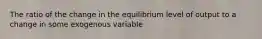 The ratio of the change in the equilibrium level of output to a change in some exogenous variable