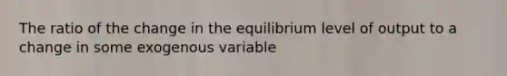 The ratio of the change in the equilibrium level of output to a change in some exogenous variable