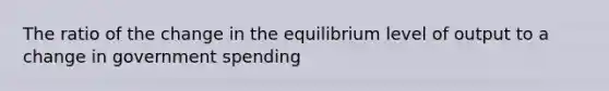 The ratio of the change in the equilibrium level of output to a change in government spending