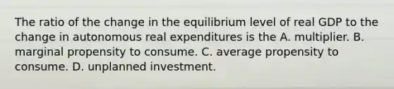 The ratio of the change in the equilibrium level of real GDP to the change in autonomous real expenditures is the A. multiplier. B. marginal propensity to consume. C. average propensity to consume. D. unplanned investment.