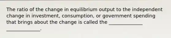 The ratio of the change in equilibrium output to the independent change in investment, consumption, or government spending that brings about the change is called the ______________ ______________.