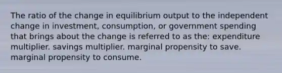 The ratio of the change in equilibrium output to the independent change in investment, consumption, or government spending that brings about the change is referred to as the: expenditure multiplier. savings multiplier. marginal propensity to save. marginal propensity to consume.