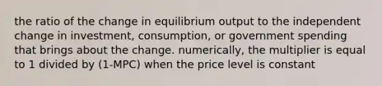 the ratio of the change in equilibrium output to the independent change in investment, consumption, or government spending that brings about the change. numerically, the multiplier is equal to 1 divided by (1-MPC) when the price level is constant