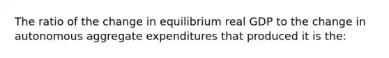 The ratio of the change in equilibrium real GDP to the change in autonomous aggregate expenditures that produced it is the: