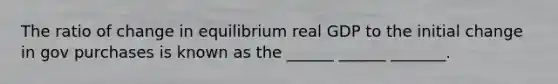 The ratio of change in equilibrium real GDP to the initial change in gov purchases is known as the ______ ______ _______.