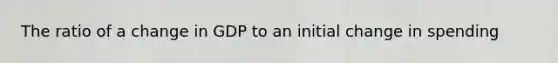 The ratio of a change in GDP to an initial change in spending