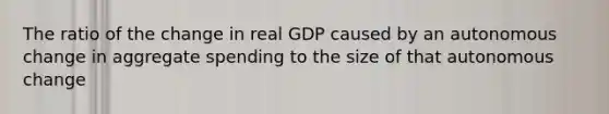 The ratio of the change in real GDP caused by an autonomous change in aggregate spending to the size of that autonomous change