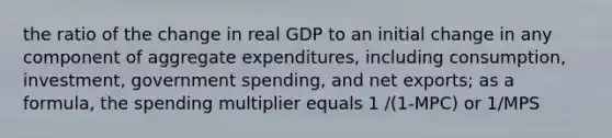 the ratio of the change in real GDP to an initial change in any component of aggregate expenditures, including consumption, investment, government spending, and net exports; as a formula, the spending multiplier equals 1 /(1-MPC) or 1/MPS