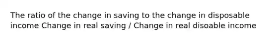 The ratio of the change in saving to the change in disposable income Change in real saving / Change in real disoable income