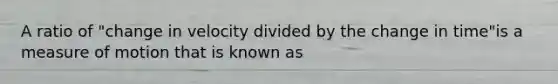 A ratio of "change in velocity divided by the change in time"is a measure of motion that is known as