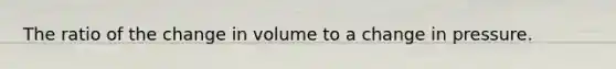 The ratio of the change in volume to a change in pressure.