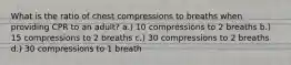 What is the ratio of chest compressions to breaths when providing CPR to an adult? a.) 10 compressions to 2 breaths b.) 15 compressions to 2 breaths c.) 30 compressions to 2 breaths d.) 30 compressions to 1 breath