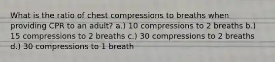 What is the ratio of chest compressions to breaths when providing CPR to an adult? a.) 10 compressions to 2 breaths b.) 15 compressions to 2 breaths c.) 30 compressions to 2 breaths d.) 30 compressions to 1 breath