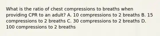 What is the ratio of chest compressions to breaths when providing CPR to an adult? A. 10 compressions to 2 breaths B. 15 compressions to 2 breaths C. 30 compressions to 2 breaths D. 100 compressions to 2 breaths