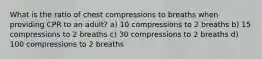 What is the ratio of chest compressions to breaths when providing CPR to an adult? a) 10 compressions to 2 breaths b) 15 compressions to 2 breaths c) 30 compressions to 2 breaths d) 100 compressions to 2 breaths