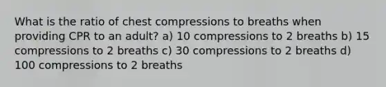 What is the ratio of chest compressions to breaths when providing CPR to an adult? a) 10 compressions to 2 breaths b) 15 compressions to 2 breaths c) 30 compressions to 2 breaths d) 100 compressions to 2 breaths