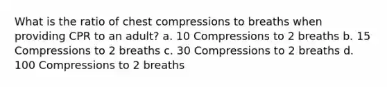 What is the ratio of chest compressions to breaths when providing CPR to an adult? a. 10 Compressions to 2 breaths b. 15 Compressions to 2 breaths c. 30 Compressions to 2 breaths d. 100 Compressions to 2 breaths