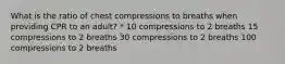 What is the ratio of chest compressions to breaths when providing CPR to an adult? * 10 compressions to 2 breaths 15 compressions to 2 breaths 30 compressions to 2 breaths 100 compressions to 2 breaths