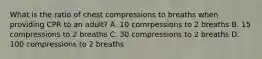 What is the ratio of chest compressions to breaths when providing CPR to an adult? A. 10 comrpessions to 2 breaths B. 15 compressions to 2 breaths C. 30 compressions to 2 breaths D. 100 compressions to 2 breaths