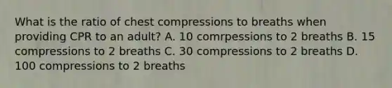 What is the ratio of chest compressions to breaths when providing CPR to an adult? A. 10 comrpessions to 2 breaths B. 15 compressions to 2 breaths C. 30 compressions to 2 breaths D. 100 compressions to 2 breaths