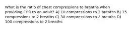 What is the ratio of chest compressions to breaths when providing CPR to an adult? A) 10 compressions to 2 breaths B) 15 compressions to 2 breaths C) 30 compressions to 2 breaths D) 100 compressions to 2 breaths