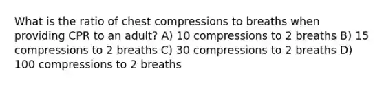 What is the ratio of chest compressions to breaths when providing CPR to an adult? A) 10 compressions to 2 breaths B) 15 compressions to 2 breaths C) 30 compressions to 2 breaths D) 100 compressions to 2 breaths