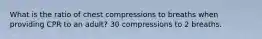 What is the ratio of chest compressions to breaths when providing CPR to an adult? 30 compressions to 2 breaths.