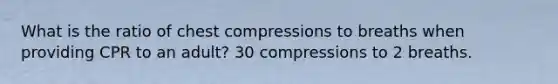 What is the ratio of chest compressions to breaths when providing CPR to an adult? 30 compressions to 2 breaths.