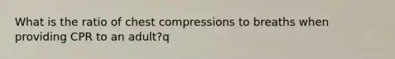 What is the ratio of chest compressions to breaths when providing CPR to an adult?q