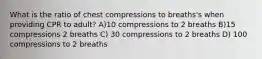 What is the ratio of chest compressions to breaths's when providing CPR to adult? A)10 compressions to 2 breaths B)15 compressions 2 breaths C) 30 compressions to 2 breaths D) 100 compressions to 2 breaths