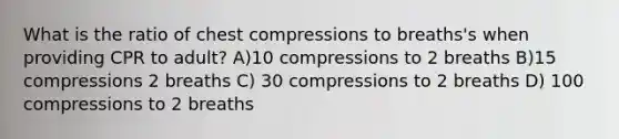 What is the ratio of chest compressions to breaths's when providing CPR to adult? A)10 compressions to 2 breaths B)15 compressions 2 breaths C) 30 compressions to 2 breaths D) 100 compressions to 2 breaths