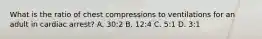 What is the ratio of chest compressions to ventilations for an adult in cardiac arrest? A. 30:2 B. 12:4 C. 5:1 D. 3:1