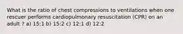 What is the ratio of chest compressions to ventilations when one rescuer performs cardiopulmonary resuscitation (CPR) on an adult ? a) 15:1 b) 15:2 c) 12:1 d) 12:2